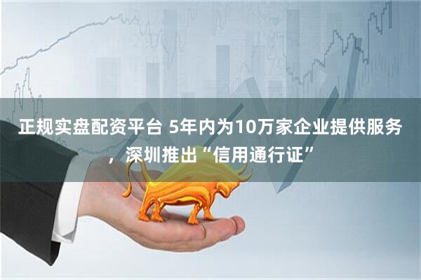 正规实盘配资平台 5年内为10万家企业提供服务，深圳推出“信用通行证”