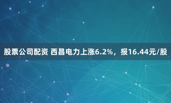 股票公司配资 西昌电力上涨6.2%，报16.44元/股