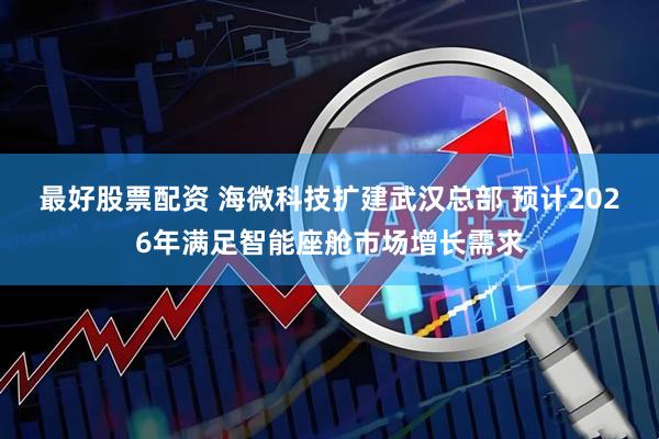 最好股票配资 海微科技扩建武汉总部 预计2026年满足智能座舱市场增长需求