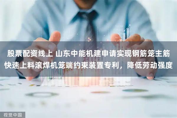 股票配资线上 山东中能机建申请实现钢筋笼主筋快速上料滚焊机笼端约束装置专利，降低劳动强度