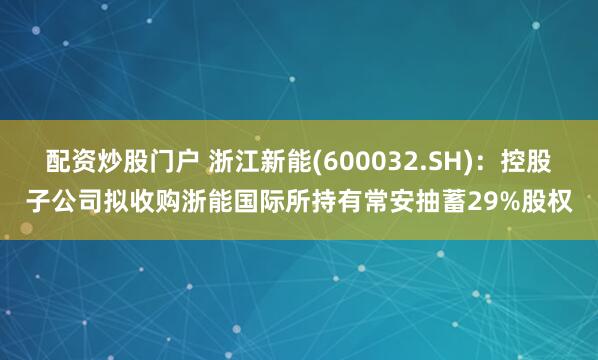 配资炒股门户 浙江新能(600032.SH)：控股子公司拟收购浙能国际所持有常安抽蓄29%股权