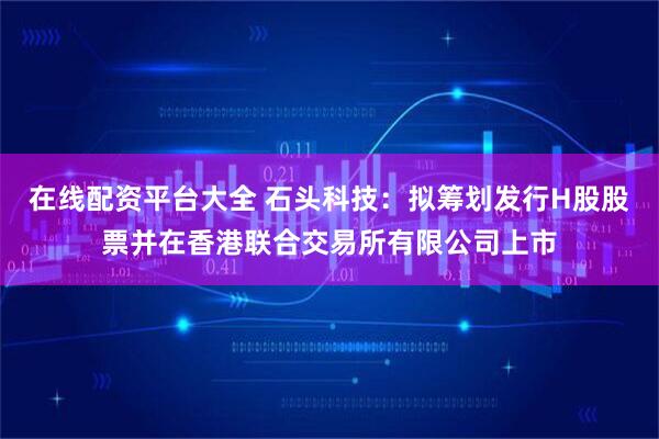 在线配资平台大全 石头科技：拟筹划发行H股股票并在香港联合交易所有限公司上市