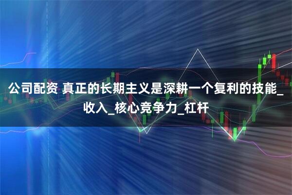 公司配资 真正的长期主义是深耕一个复利的技能_收入_核心竞争力_杠杆