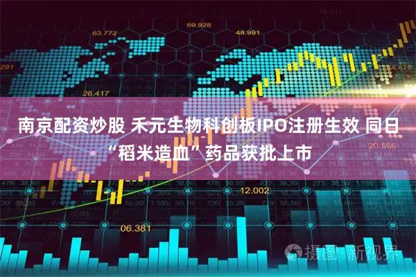 南京配资炒股 禾元生物科创板IPO注册生效 同日“稻米造血”药品获批上市