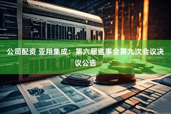 公司配资 亚翔集成：第六届监事会第九次会议决议公告