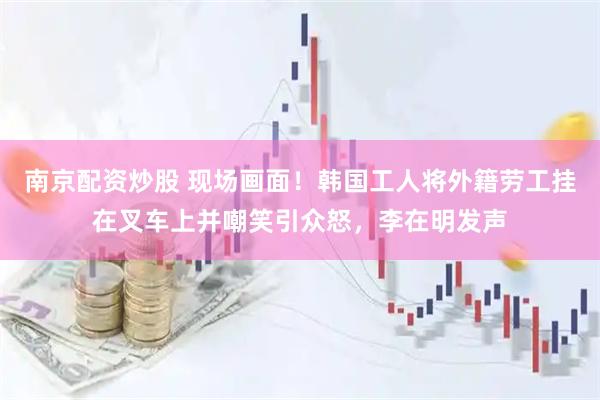 南京配资炒股 现场画面！韩国工人将外籍劳工挂在叉车上并嘲笑引众怒，李在明发声