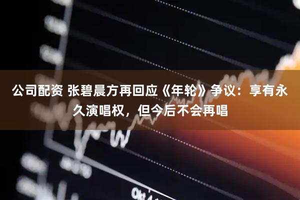 公司配资 张碧晨方再回应《年轮》争议：享有永久演唱权，但今后不会再唱