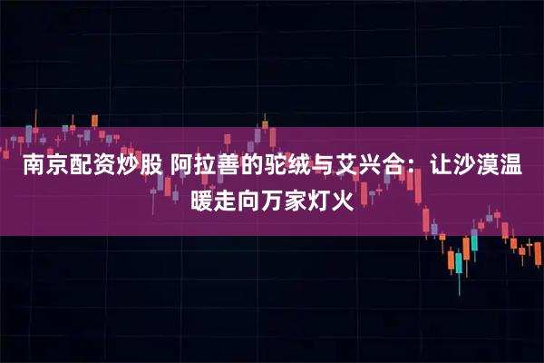 南京配资炒股 阿拉善的驼绒与艾兴合：让沙漠温暖走向万家灯火