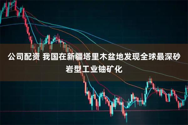 公司配资 我国在新疆塔里木盆地发现全球最深砂岩型工业铀矿化