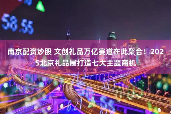 南京配资炒股 文创礼品万亿赛道在此聚合！2025北京礼品展打造七大主题商机