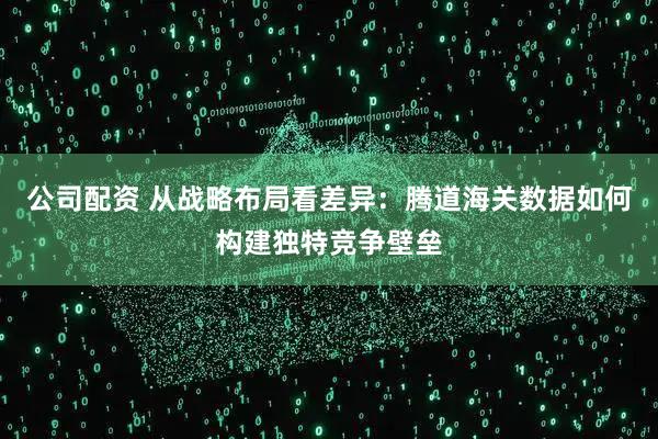 公司配资 从战略布局看差异：腾道海关数据如何构建独特竞争壁垒