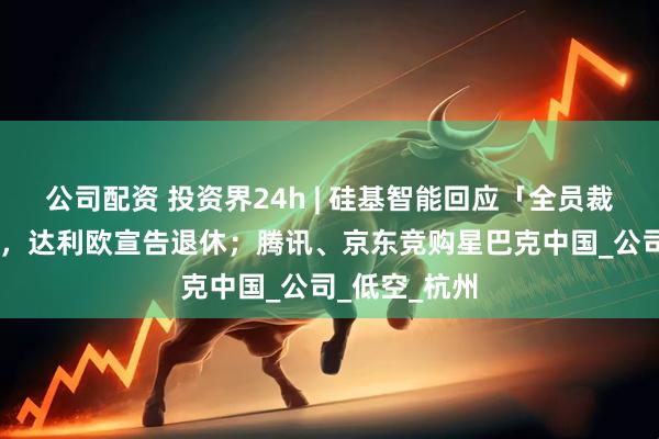 公司配资 投资界24h | 硅基智能回应「全员裁员」；75岁，达利欧宣告退休；腾讯、京东竞购星巴克中国_公司_低空_杭州
