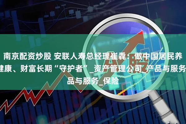 南京配资炒股 安联人寿总经理崔毳：做中国居民养老、健康、财富长期“守护者”_资产管理公司_产品与服务_保险