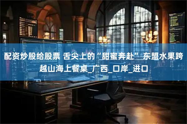 配资炒股给股票 舌尖上的“甜蜜奔赴” 东盟水果跨越山海上餐桌_广西_口岸_进口