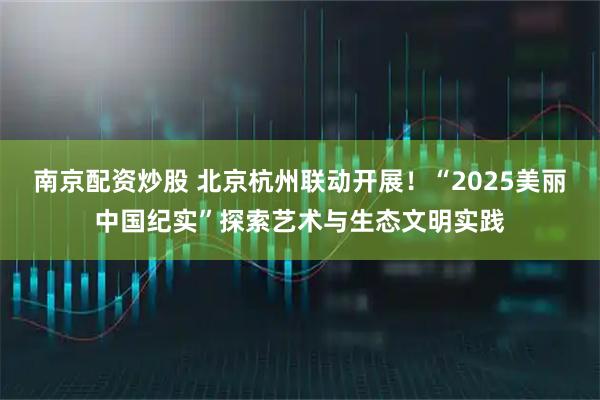 南京配资炒股 北京杭州联动开展！“2025美丽中国纪实”探索艺术与生态文明实践