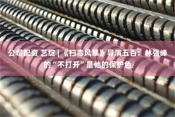 公司配资 艺绽 | 《扫毒风暴》导演五百：林强峰的“不打开”是他的保护色