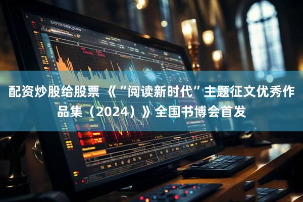 配资炒股给股票 《“阅读新时代”主题征文优秀作品集（2024）》全国书博会首发