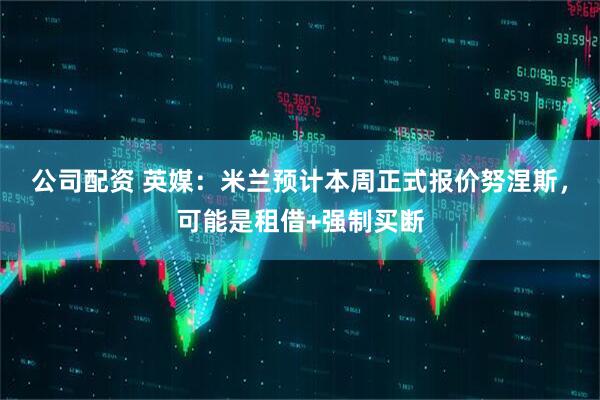 公司配资 英媒：米兰预计本周正式报价努涅斯，可能是租借+强制买断
