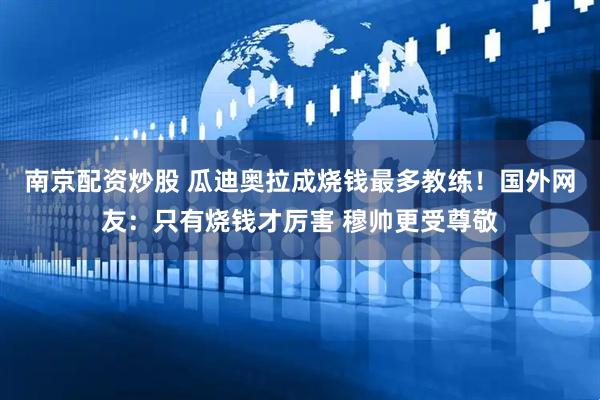 南京配资炒股 瓜迪奥拉成烧钱最多教练！国外网友：只有烧钱才厉害 穆帅更受尊敬