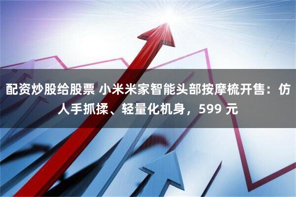 配资炒股给股票 小米米家智能头部按摩梳开售：仿人手抓揉、轻量化机身，599 元