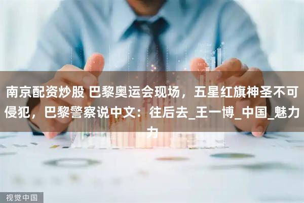 南京配资炒股 巴黎奥运会现场，五星红旗神圣不可侵犯，巴黎警察说中文：往后去_王一博_中国_魅力