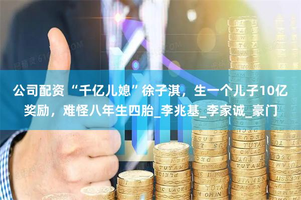 公司配资 “千亿儿媳”徐子淇，生一个儿子10亿奖励，难怪八年生四胎_李兆基_李家诚_豪门