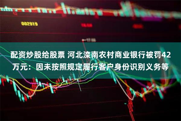 配资炒股给股票 河北滦南农村商业银行被罚42万元：因未按照规定履行客户身份识别义务等