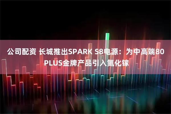 公司配资 长城推出SPARK S8电源：为中高端80 PLUS金牌产品引入氮化镓
